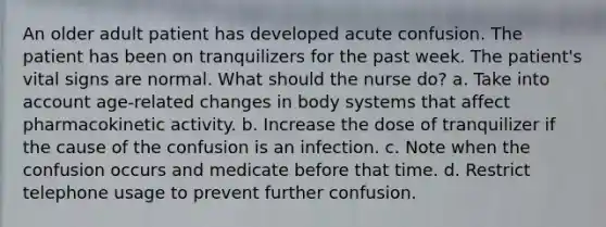 An older adult patient has developed acute confusion. The patient has been on tranquilizers for the past week. The patient's vital signs are normal. What should the nurse do? a. Take into account age-related changes in body systems that affect pharmacokinetic activity. b. Increase the dose of tranquilizer if the cause of the confusion is an infection. c. Note when the confusion occurs and medicate before that time. d. Restrict telephone usage to prevent further confusion.