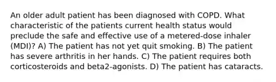 An older adult patient has been diagnosed with COPD. What characteristic of the patients current health status would preclude the safe and effective use of a metered-dose inhaler (MDI)? A) The patient has not yet quit smoking. B) The patient has severe arthritis in her hands. C) The patient requires both corticosteroids and beta2-agonists. D) The patient has cataracts.