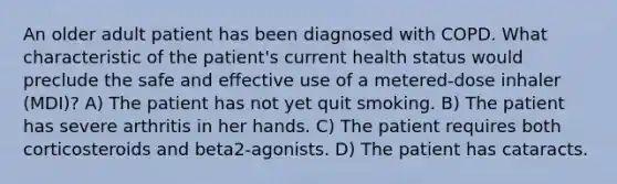 An older adult patient has been diagnosed with COPD. What characteristic of the patient's current health status would preclude the safe and effective use of a metered-dose inhaler (MDI)? A) The patient has not yet quit smoking. B) The patient has severe arthritis in her hands. C) The patient requires both corticosteroids and beta2-agonists. D) The patient has cataracts.