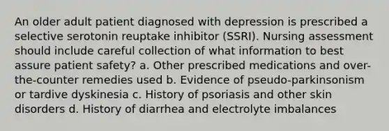 An older adult patient diagnosed with depression is prescribed a selective serotonin reuptake inhibitor (SSRI). Nursing assessment should include careful collection of what information to best assure patient safety? a. Other prescribed medications and over-the-counter remedies used b. Evidence of pseudo-parkinsonism or tardive dyskinesia c. History of psoriasis and other skin disorders d. History of diarrhea and electrolyte imbalances