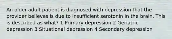 An older adult patient is diagnosed with depression that the provider believes is due to insufficient serotonin in the brain. This is described as what? 1 Primary depression 2 Geriatric depression 3 Situational depression 4 Secondary depression