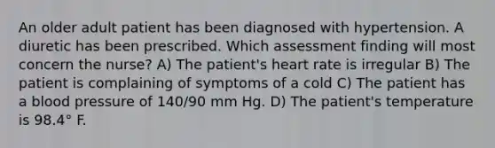 An older adult patient has been diagnosed with hypertension. A diuretic has been prescribed. Which assessment finding will most concern the nurse? A) The patient's heart rate is irregular B) The patient is complaining of symptoms of a cold C) The patient has a blood pressure of 140/90 mm Hg. D) The patient's temperature is 98.4° F.