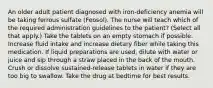 An older adult patient diagnosed with iron-deficiency anemia will be taking ferrous sulfate (Feosol). The nurse will teach which of the required administration guidelines to the patient? (Select all that apply.) Take the tablets on an empty stomach if possible. Increase fluid intake and increase dietary fiber while taking this medication. If liquid preparations are used, dilute with water or juice and sip through a straw placed in the back of the mouth. Crush or dissolve sustained-release tablets in water if they are too big to swallow. Take the drug at bedtime for best results.