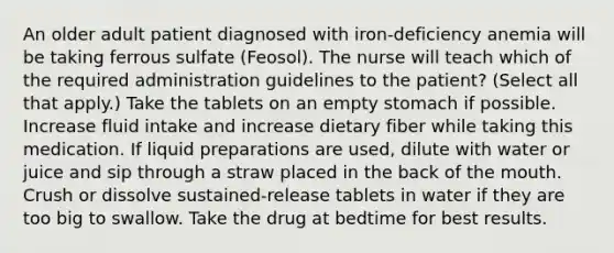 An older adult patient diagnosed with iron-deficiency anemia will be taking ferrous sulfate (Feosol). The nurse will teach which of the required administration guidelines to the patient? (Select all that apply.) Take the tablets on an empty stomach if possible. Increase fluid intake and increase dietary fiber while taking this medication. If liquid preparations are used, dilute with water or juice and sip through a straw placed in the back of the mouth. Crush or dissolve sustained-release tablets in water if they are too big to swallow. Take the drug at bedtime for best results.