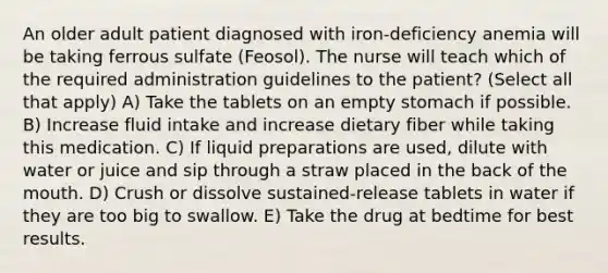 An older adult patient diagnosed with iron-deficiency anemia will be taking ferrous sulfate (Feosol). The nurse will teach which of the required administration guidelines to the patient? (Select all that apply) A) Take the tablets on an empty stomach if possible. B) Increase fluid intake and increase dietary fiber while taking this medication. C) If liquid preparations are used, dilute with water or juice and sip through a straw placed in the back of the mouth. D) Crush or dissolve sustained-release tablets in water if they are too big to swallow. E) Take the drug at bedtime for best results.