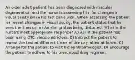 An older adult patient has been diagnosed with macular degeneration and the nurse is assessing him for changes in visual acuity since his last clinic visit. When assessing the patient for recent changes in visual acuity, the patient states that he sees the lines on an Amsler grid as being distorted. What is the nurse's most appropriate response? A) Ask if the patient has been using OTC vasoconstrictors. B) Instruct the patient to repeat the test at different times of the day when at home. C) Arrange for the patient to visit his ophthalmologist. D) Encourage the patient to adhere to his prescribed drug regimen.