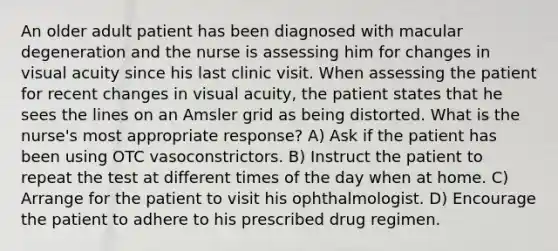 An older adult patient has been diagnosed with macular degeneration and the nurse is assessing him for changes in visual acuity since his last clinic visit. When assessing the patient for recent changes in visual acuity, the patient states that he sees the lines on an Amsler grid as being distorted. What is the nurse's most appropriate response? A) Ask if the patient has been using OTC vasoconstrictors. B) Instruct the patient to repeat the test at different times of the day when at home. C) Arrange for the patient to visit his ophthalmologist. D) Encourage the patient to adhere to his prescribed drug regimen.