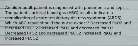 An older adult patient is diagnosed with pneumonia and sepsis. The patient's arterial blood gas (ABG) results indicate a complication of acute respiratory distress syndrome (ARDS). Which ABG result should the nurse expect? Decreased PaO2 and increased PaCO2 Increased PaO2 and decreased PaCO2 Decreased PaO2 and decreased PaCO2 Increased PaO2 and increased PaCO2