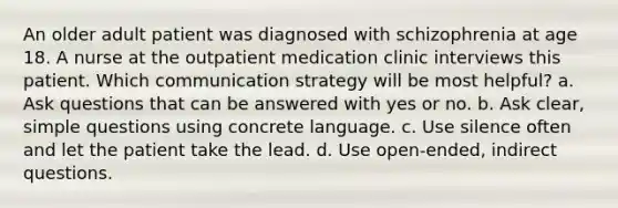 An older adult patient was diagnosed with schizophrenia at age 18. A nurse at the outpatient medication clinic interviews this patient. Which communication strategy will be most helpful? a. Ask questions that can be answered with yes or no. b. Ask clear, simple questions using concrete language. c. Use silence often and let the patient take the lead. d. Use open-ended, indirect questions.