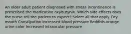 An older adult patient diagnosed with stress incontinence is prescribed the medication oxybutynin. Which side effects does the nurse tell the patient to expect? Select all that apply. Dry mouth Constipation Increased blood pressure Reddish-orange urine color Increased intraocular pressure