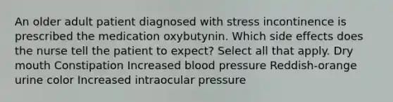 An older adult patient diagnosed with stress incontinence is prescribed the medication oxybutynin. Which side effects does the nurse tell the patient to expect? Select all that apply. Dry mouth Constipation Increased blood pressure Reddish-orange urine color Increased intraocular pressure