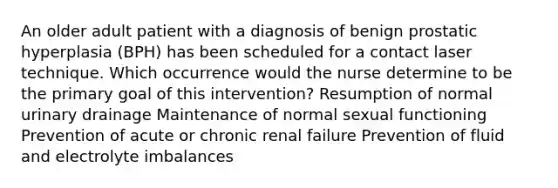 An older adult patient with a diagnosis of benign prostatic hyperplasia (BPH) has been scheduled for a contact laser technique. Which occurrence would the nurse determine to be the primary goal of this intervention? Resumption of normal urinary drainage Maintenance of normal sexual functioning Prevention of acute or chronic renal failure Prevention of fluid and electrolyte imbalances