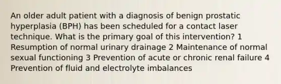 An older adult patient with a diagnosis of benign prostatic hyperplasia (BPH) has been scheduled for a contact laser technique. What is the primary goal of this intervention? 1 Resumption of normal urinary drainage 2 Maintenance of normal sexual functioning 3 Prevention of acute or chronic renal failure 4 Prevention of fluid and electrolyte imbalances