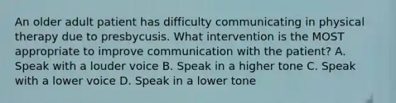 An older adult patient has difficulty communicating in physical therapy due to presbycusis. What intervention is the MOST appropriate to improve communication with the patient? A. Speak with a louder voice B. Speak in a higher tone C. Speak with a lower voice D. Speak in a lower tone