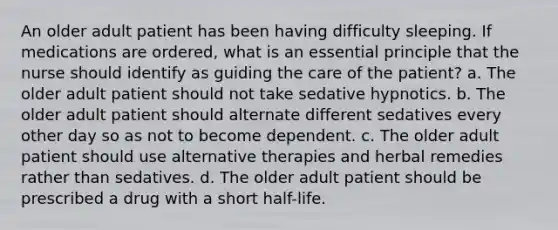 An older adult patient has been having difficulty sleeping. If medications are ordered, what is an essential principle that the nurse should identify as guiding the care of the patient? a. The older adult patient should not take sedative hypnotics. b. The older adult patient should alternate different sedatives every other day so as not to become dependent. c. The older adult patient should use alternative therapies and herbal remedies rather than sedatives. d. The older adult patient should be prescribed a drug with a short half-life.