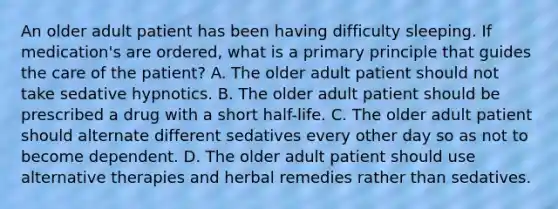 An older adult patient has been having difficulty sleeping. If medication's are ordered, what is a primary principle that guides the care of the patient? A. The older adult patient should not take sedative hypnotics. B. The older adult patient should be prescribed a drug with a short half-life. C. The older adult patient should alternate different sedatives every other day so as not to become dependent. D. The older adult patient should use alternative therapies and herbal remedies rather than sedatives.