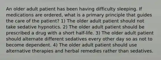 An older adult patient has been having difficulty sleeping. If medications are ordered, what is a primary principle that guides the care of the patient? 1) The older adult patient should not take sedative hypnotics. 2) The older adult patient should be prescribed a drug with a short half-life. 3) The older adult patient should alternate different sedatives every other day so as not to become dependent. 4) The older adult patient should use alternative therapies and herbal remedies rather than sedatives.