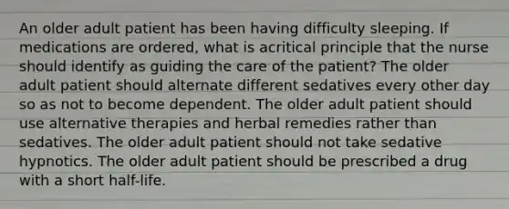 An older adult patient has been having difficulty sleeping. If medications are ordered, what is acritical principle that the nurse should identify as guiding the care of the patient? The older adult patient should alternate different sedatives every other day so as not to become dependent. The older adult patient should use alternative therapies and herbal remedies rather than sedatives. The older adult patient should not take sedative hypnotics. The older adult patient should be prescribed a drug with a short half-life.