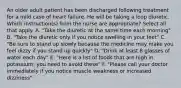 An older adult patient has been discharged following treatment for a mild case of heart failure. He will be taking a loop diuretic. Which instruction(s) from the nurse are appropriate? Select all that apply. A. "Take the diuretic at the same time each morning" B. "Take the diuretic only if you notice swelling in your feet" C. "Be sure to stand up slowly because the medicine may make you feel dizzy if you stand up quickly" D. "Drink at least 8 glasses of water each day" E. "Here is a list of foods that are high in potassium; you need to avoid these" F. "Please call your doctor immediately if you notice muscle weakness or increased dizziness"