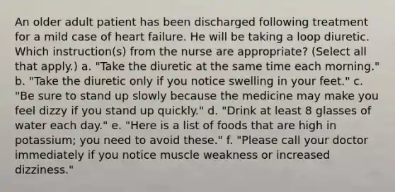 An older adult patient has been discharged following treatment for a mild case of heart failure. He will be taking a loop diuretic. Which instruction(s) from the nurse are appropriate? (Select all that apply.) a. "Take the diuretic at the same time each morning." b. "Take the diuretic only if you notice swelling in your feet." c. "Be sure to stand up slowly because the medicine may make you feel dizzy if you stand up quickly." d. "Drink at least 8 glasses of water each day." e. "Here is a list of foods that are high in potassium; you need to avoid these." f. "Please call your doctor immediately if you notice muscle weakness or increased dizziness."