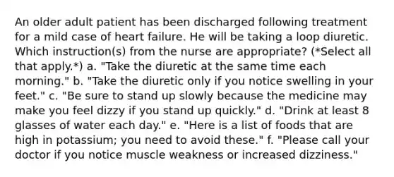 An older adult patient has been discharged following treatment for a mild case of heart failure. He will be taking a loop diuretic. Which instruction(s) from the nurse are appropriate? (*Select all that apply.*) a. "Take the diuretic at the same time each morning." b. "Take the diuretic only if you notice swelling in your feet." c. "Be sure to stand up slowly because the medicine may make you feel dizzy if you stand up quickly." d. "Drink at least 8 glasses of water each day." e. "Here is a list of foods that are high in potassium; you need to avoid these." f. "Please call your doctor if you notice muscle weakness or increased dizziness."