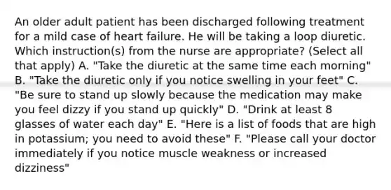 An older adult patient has been discharged following treatment for a mild case of heart failure. He will be taking a loop diuretic. Which instruction(s) from the nurse are appropriate? (Select all that apply) A. "Take the diuretic at the same time each morning" B. "Take the diuretic only if you notice swelling in your feet" C. "Be sure to stand up slowly because the medication may make you feel dizzy if you stand up quickly" D. "Drink at least 8 glasses of water each day" E. "Here is a list of foods that are high in potassium; you need to avoid these" F. "Please call your doctor immediately if you notice muscle weakness or increased dizziness"