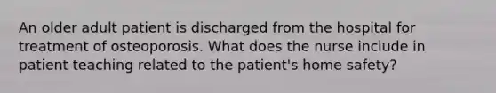 An older adult patient is discharged from the hospital for treatment of osteoporosis. What does the nurse include in patient teaching related to the patient's home safety?