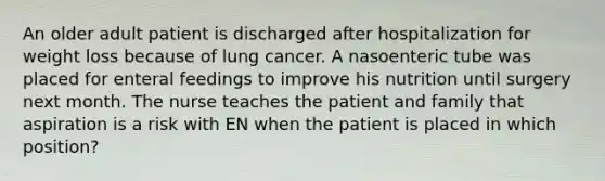 An older adult patient is discharged after hospitalization for weight loss because of lung cancer. A nasoenteric tube was placed for enteral feedings to improve his nutrition until surgery next month. The nurse teaches the patient and family that aspiration is a risk with EN when the patient is placed in which position?