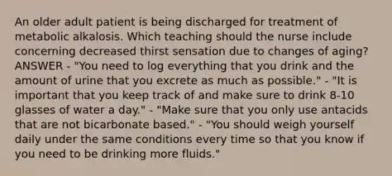 An older adult patient is being discharged for treatment of metabolic alkalosis. Which teaching should the nurse include concerning decreased thirst sensation due to changes of aging? ANSWER - "You need to log everything that you drink and the amount of urine that you excrete as much as possible." - "It is important that you keep track of and make sure to drink 8-10 glasses of water a day." - "Make sure that you only use antacids that are not bicarbonate based." - "You should weigh yourself daily under the same conditions every time so that you know if you need to be drinking more fluids."