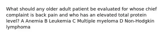 What should any older adult patient be evaluated for whose chief complaint is back pain and who has an elevated total protein level? A Anemia B Leukemia C Multiple myeloma D Non-Hodgkin lymphoma