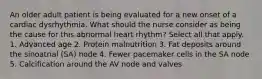 An older adult patient is being evaluated for a new onset of a cardiac dysrhythmia. What should the nurse consider as being the cause for this abnormal heart rhythm? Select all that apply. 1. Advanced age 2. Protein malnutrition 3. Fat deposits around the sinoatrial (SA) node 4. Fewer pacemaker cells in the SA node 5. Calcification around the AV node and valves