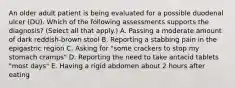 An older adult patient is being evaluated for a possible duodenal ulcer (DU). Which of the following assessments supports the diagnosis? (Select all that apply.) A. Passing a moderate amount of dark reddish-brown stool B. Reporting a stabbing pain in the epigastric region C. Asking for "some crackers to stop my stomach cramps" D. Reporting the need to take antacid tablets "most days" E. Having a rigid abdomen about 2 hours after eating