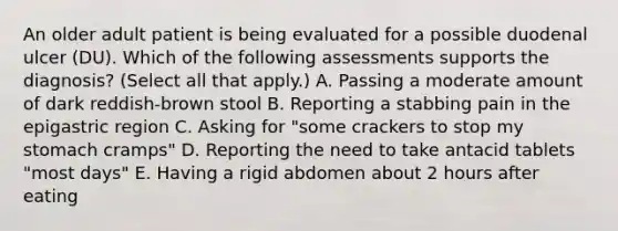 An older adult patient is being evaluated for a possible duodenal ulcer (DU). Which of the following assessments supports the diagnosis? (Select all that apply.) A. Passing a moderate amount of dark reddish-brown stool B. Reporting a stabbing pain in the epigastric region C. Asking for "some crackers to stop my stomach cramps" D. Reporting the need to take antacid tablets "most days" E. Having a rigid abdomen about 2 hours after eating