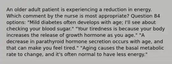 An older adult patient is experiencing a reduction in energy. Which comment by the nurse is most appropriate? Question 84 options: "Mild diabetes often develops with age; I'll see about checking your blood sugar." "Your tiredness is because your body increases the release of growth hormone as you age." "A decrease in parathyroid hormone secretion occurs with age, and that can make you feel tired." "Aging causes the basal metabolic rate to change, and it's often normal to have less energy."