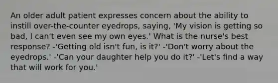 An older adult patient expresses concern about the ability to instill over-the-counter eyedrops, saying, 'My vision is getting so bad, I can't even see my own eyes.' What is the nurse's best response? -'Getting old isn't fun, is it?' -'Don't worry about the eyedrops.' -'Can your daughter help you do it?' -'Let's find a way that will work for you.'