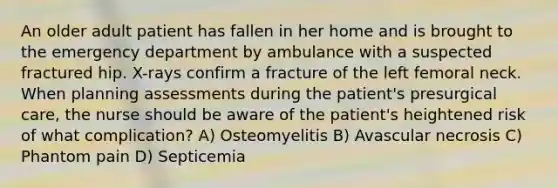 An older adult patient has fallen in her home and is brought to the emergency department by ambulance with a suspected fractured hip. X-rays confirm a fracture of the left femoral neck. When planning assessments during the patient's presurgical care, the nurse should be aware of the patient's heightened risk of what complication? A) Osteomyelitis B) Avascular necrosis C) Phantom pain D) Septicemia