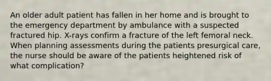 An older adult patient has fallen in her home and is brought to the emergency department by ambulance with a suspected fractured hip. X-rays confirm a fracture of the left femoral neck. When planning assessments during the patients presurgical care, the nurse should be aware of the patients heightened risk of what complication?