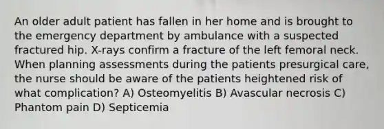 An older adult patient has fallen in her home and is brought to the emergency department by ambulance with a suspected fractured hip. X-rays confirm a fracture of the left femoral neck. When planning assessments during the patients presurgical care, the nurse should be aware of the patients heightened risk of what complication? A) Osteomyelitis B) Avascular necrosis C) Phantom pain D) Septicemia