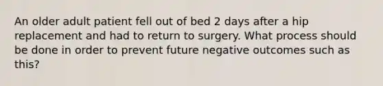 An older adult patient fell out of bed 2 days after a hip replacement and had to return to surgery. What process should be done in order to prevent future negative outcomes such as this?