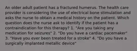 An older adult patient has a fractured humerus. The health care provider is considering the use of electrical bone stimulation and asks the nurse to obtain a medical history on the patient. Which question does the nurse ask to identify if the patient has a contraindication for this therapy? 1. "Are you taking any medication for seizures" 2. "Do you have a cardiac pacemaker" 3. "Have you ever been treated for a stroke" 4. "Do you have a surgically implanted metallic device"