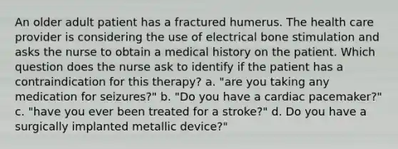 An older adult patient has a fractured humerus. The health care provider is considering the use of electrical bone stimulation and asks the nurse to obtain a medical history on the patient. Which question does the nurse ask to identify if the patient has a contraindication for this therapy? a. "are you taking any medication for seizures?" b. "Do you have a cardiac pacemaker?" c. "have you ever been treated for a stroke?" d. Do you have a surgically implanted metallic device?"