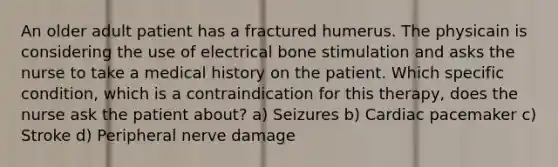 An older adult patient has a fractured humerus. The physicain is considering the use of electrical bone stimulation and asks the nurse to take a medical history on the patient. Which specific condition, which is a contraindication for this therapy, does the nurse ask the patient about? a) Seizures b) Cardiac pacemaker c) Stroke d) Peripheral nerve damage