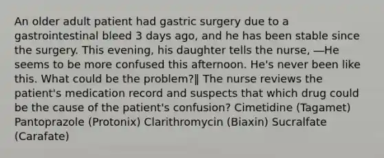 An older adult patient had gastric surgery due to a gastrointestinal bleed 3 days ago, and he has been stable since the surgery. This evening, his daughter tells the nurse, ―He seems to be more confused this afternoon. He's never been like this. What could be the problem?‖ The nurse reviews the patient's medication record and suspects that which drug could be the cause of the patient's confusion? Cimetidine (Tagamet) Pantoprazole (Protonix) Clarithromycin (Biaxin) Sucralfate (Carafate)