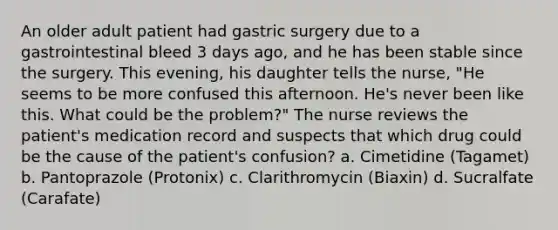 An older adult patient had gastric surgery due to a gastrointestinal bleed 3 days ago, and he has been stable since the surgery. This evening, his daughter tells the nurse, "He seems to be more confused this afternoon. He's never been like this. What could be the problem?" The nurse reviews the patient's medication record and suspects that which drug could be the cause of the patient's confusion? a. Cimetidine (Tagamet) b. Pantoprazole (Protonix) c. Clarithromycin (Biaxin) d. Sucralfate (Carafate)