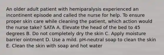 An older adult patient with hemiparalysis experienced an incontinent episode and called the nurse for help. To ensure proper skin care while cleaning the patient, which action would the nurse take? SATA A. Elevate the head of the bed to 45 degrees B. Do not completely dry the skin C. Apply moisture barrier ointment D. Use a mild. pH-neutral soap to clean the skin E. Clean the skin with soap and hot water