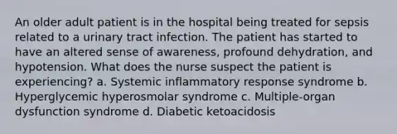 An older adult patient is in the hospital being treated for sepsis related to a urinary tract infection. The patient has started to have an altered sense of awareness, profound dehydration, and hypotension. What does the nurse suspect the patient is experiencing? a. Systemic inflammatory response syndrome b. Hyperglycemic hyperosmolar syndrome c. Multiple-organ dysfunction syndrome d. Diabetic ketoacidosis