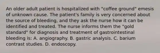 An older adult patient is hospitalized with "coffee ground" emesis of unknown cause. The patient's family is very concerned about the source of bleeding, and they ask the nurse how it can be identified and treated. The nurse informs them the "gold standard" for diagnosis and treatment of gastrointestinal bleeding is: A. angiography. B. gastric analysis. C. barium contrast studies. D. endoscopy.