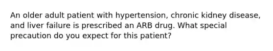 An older adult patient with hypertension, chronic kidney disease, and liver failure is prescribed an ARB drug. What special precaution do you expect for this patient?