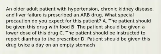 An older adult patient with hypertension, chronic kidney disease, and liver failure is prescribed an ARB drug. What special precaution do you expect for this patient? A. The patient should be given this drug with food B. The patient should be given a lower dose of this drug C. The patient should be instructed to report diarrhea to the prescriber D. Patient should be given this drug twice a day on an empty stomach