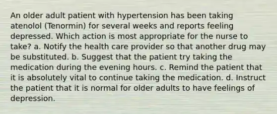 An older adult patient with hypertension has been taking atenolol (Tenormin) for several weeks and reports feeling depressed. Which action is most appropriate for the nurse to take? a. Notify the health care provider so that another drug may be substituted. b. Suggest that the patient try taking the medication during the evening hours. c. Remind the patient that it is absolutely vital to continue taking the medication. d. Instruct the patient that it is normal for older adults to have feelings of depression.